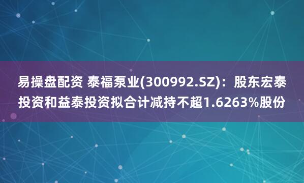 易操盘配资 泰福泵业(300992.SZ)：股东宏泰投资和益泰投资拟合计减持不超1.6263%股份