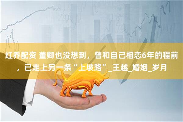 红乔配资 董卿也没想到，曾和自己相恋6年的程前，已走上另一条“上坡路”_王越_婚姻_岁月