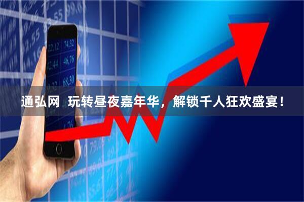 通弘网  玩转昼夜嘉年华，解锁千人狂欢盛宴！